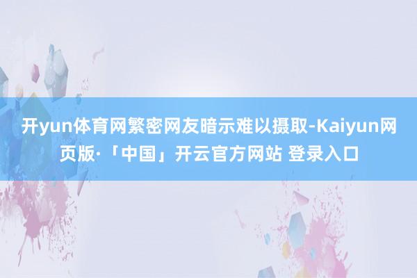 开yun体育网繁密网友暗示难以摄取-Kaiyun网页版·「中国」开云官方网站 登录入口