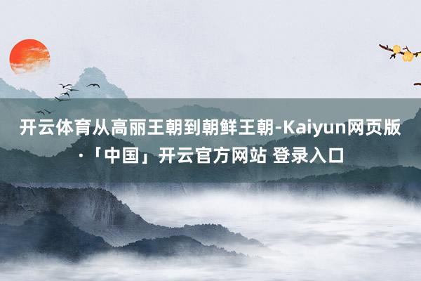 开云体育从高丽王朝到朝鲜王朝-Kaiyun网页版·「中国」开云官方网站 登录入口