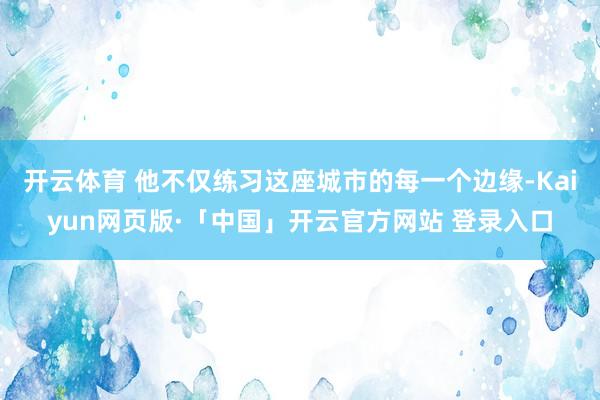 开云体育 他不仅练习这座城市的每一个边缘-Kaiyun网页版·「中国」开云官方网站 登录入口