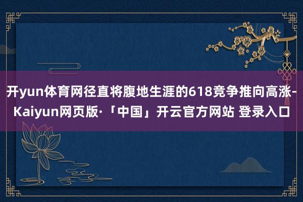 开yun体育网径直将腹地生涯的618竞争推向高涨-Kaiyun网页版·「中国」开云官方网站 登录入口